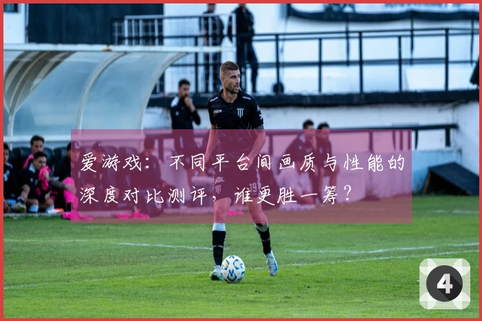 爱游戏：不同平台间画质与性能的深度对比测评，谁更胜一筹？