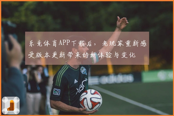 乐竞体育APP下载后，老玩家重新感受版本更新带来的新体验与变化