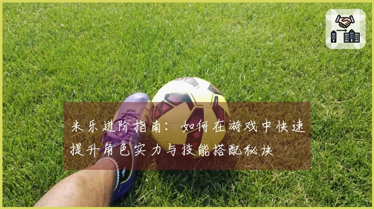 米乐进阶指南：如何在游戏中快速提升角色实力与技能搭配秘诀
