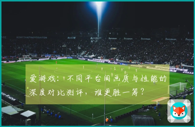 爱游戏：不同平台间画质与性能的深度对比测评，谁更胜一筹？
