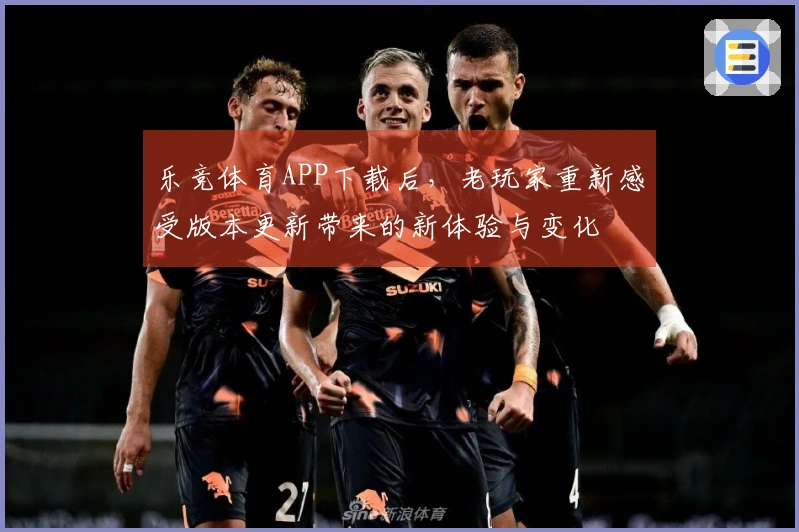 乐竞体育APP下载后，老玩家重新感受版本更新带来的新体验与变化
