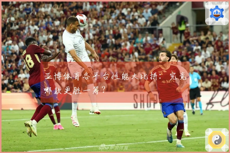 亚博体育各平台性能大比拼：究竟哪款更胜一筹？